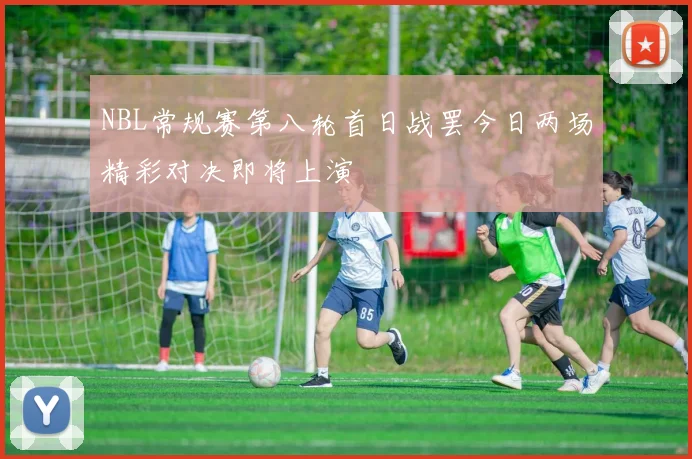 NBL常规赛第八轮首日战罢今日两场精彩对决即将上演