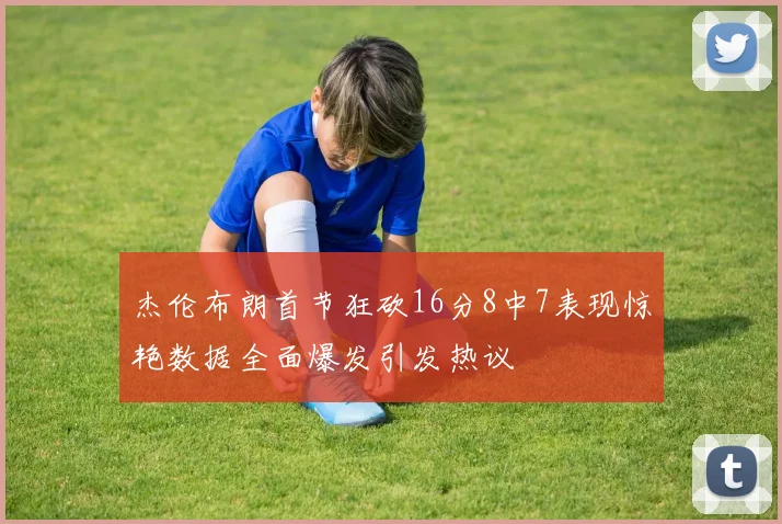 杰伦布朗首节狂砍16分8中7表现惊艳数据全面爆发引发热议