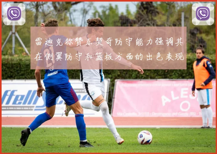 雷迪克称赞东契奇防守能力强调其在侧翼防守和篮板方面的出色表现