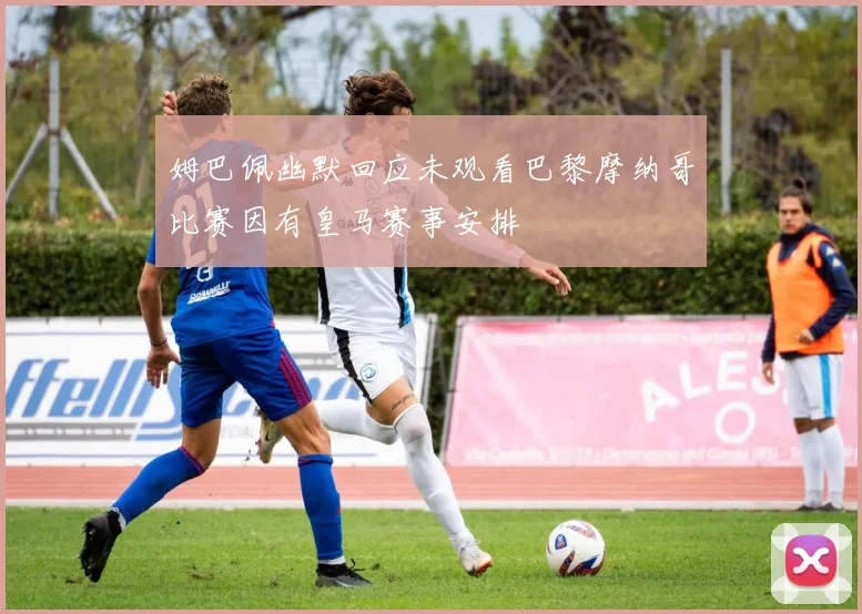 姆巴佩幽默回应未观看巴黎摩纳哥比赛因有皇马赛事安排