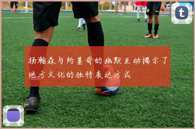 杨瀚森与约基奇的幽默互动揭示了地方文化的独特表达方式