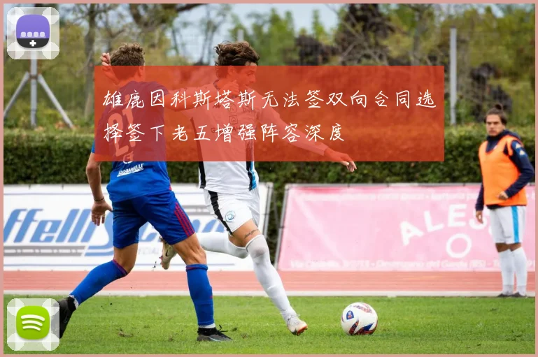 雄鹿因科斯塔斯无法签双向合同选择签下老五增强阵容深度