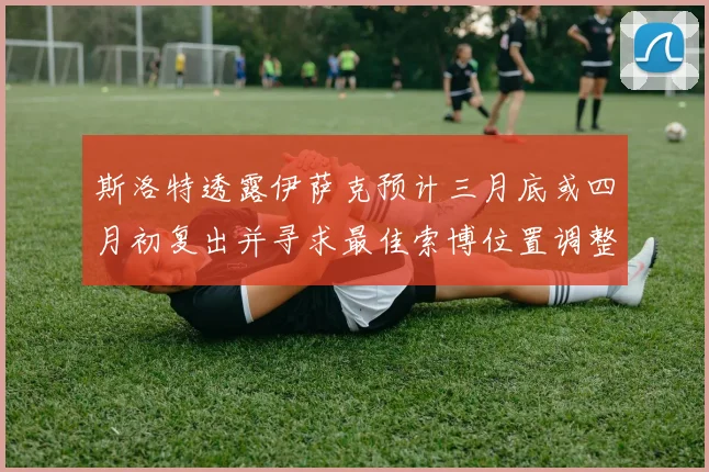 斯洛特透露伊萨克预计三月底或四月初复出并寻求最佳索博位置调整方案