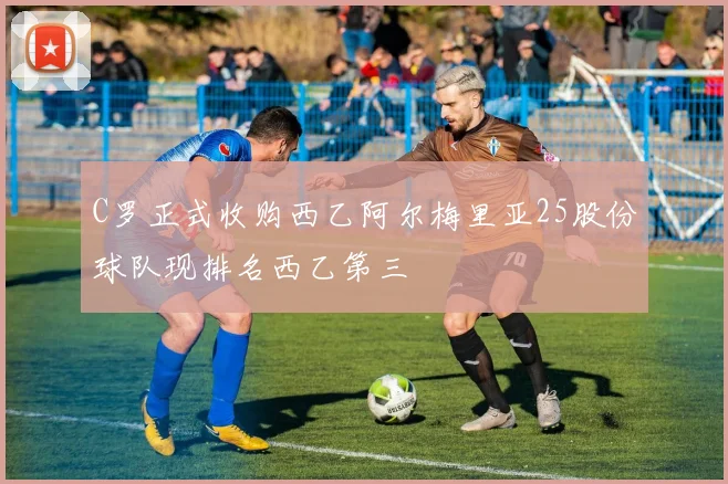 C罗正式收购西乙阿尔梅里亚25股份球队现排名西乙第三