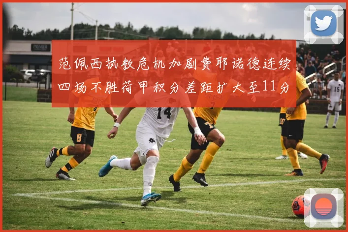 范佩西执教危机加剧费耶诺德连续四场不胜荷甲积分差距扩大至11分