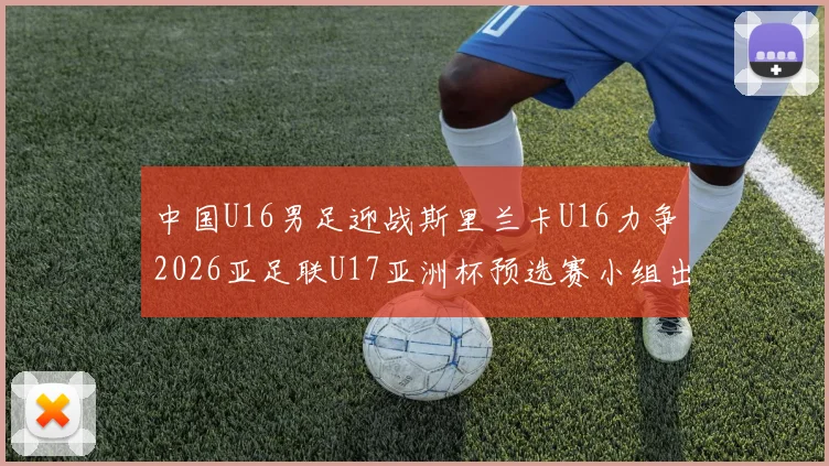 中国U16男足迎战斯里兰卡U16力争2026亚足联U17亚洲杯预选赛小组出线
