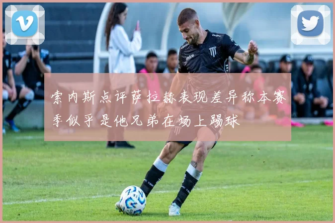 索内斯点评萨拉赫表现差异称本赛季似乎是他兄弟在场上踢球