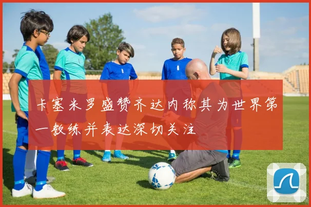 卡塞米罗盛赞齐达内称其为世界第一教练并表达深切关注