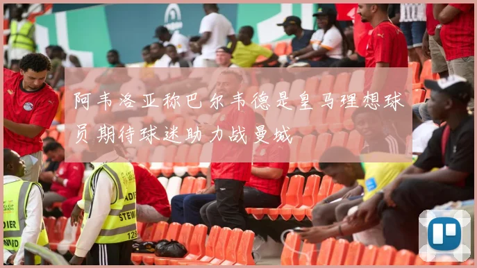 阿韦洛亚称巴尔韦德是皇马理想球员期待球迷助力战曼城
