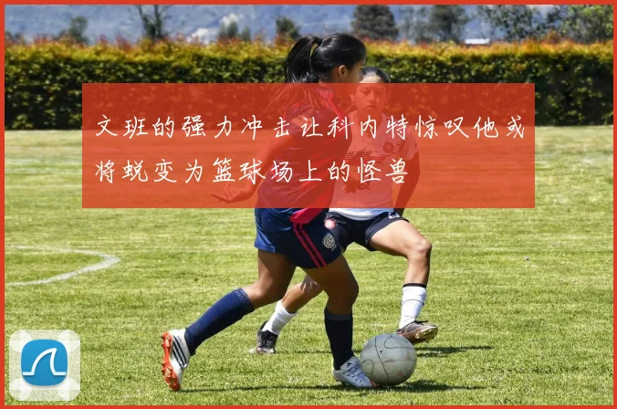 文班的强力冲击让科内特惊叹他或将蜕变为篮球场上的怪兽