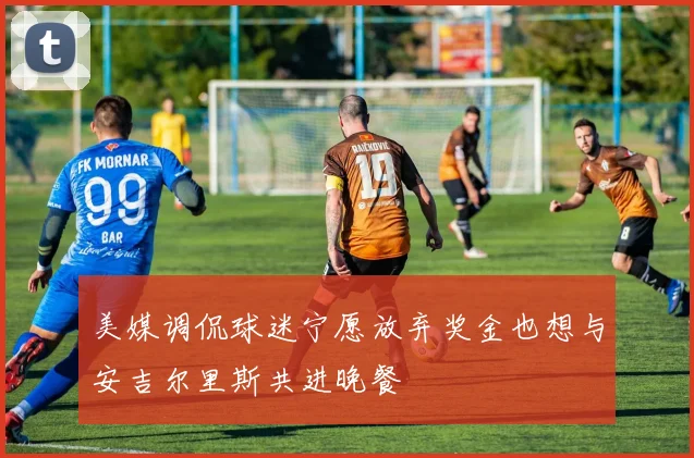 美媒调侃球迷宁愿放弃奖金也想与安吉尔里斯共进晚餐