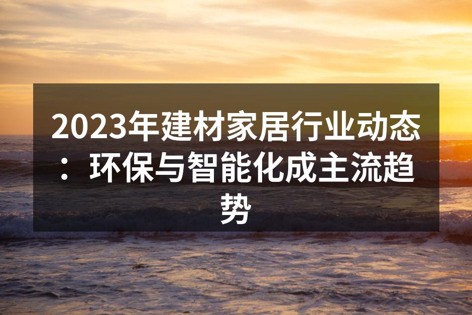 2023年建材家居行业动态：环保与智能化成主流趋势