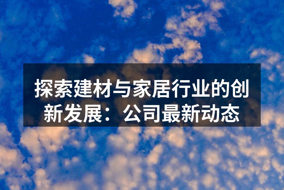 探索建材与家居行业的创新发展：公司最新动态